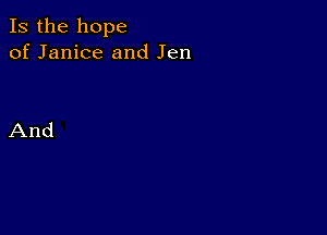 Is the hope
of Janice and Jen