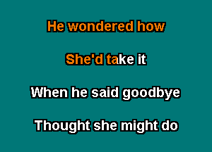 He wondered how

She'd take it

When he said goodbye

Thought she might do