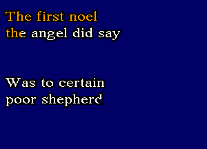 The first noel
the angel did say

XVas to certain
poor shepherd