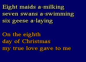 Eight maids a-milking
seven swans a-swimming
six geese a-laying

On the eighth
day of Christmas
my true love gave to me