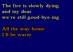 The fire is slowly dying
and my dear
we're still good-bye-ing

All the way home
I'll be warm