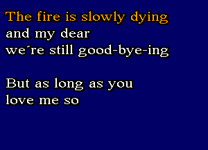 The fire is slowly dying
and my dear
we're still good-bye-ing

But as long as you
love me so