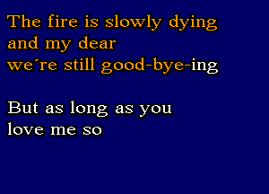 The fire is slowly dying
and my dear
we're still good-bye-ing

But as long as you
love me so