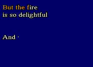 But the fire
is so delightful

And -