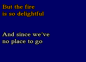 But the fire
is so delightful

And since we've
no place to go