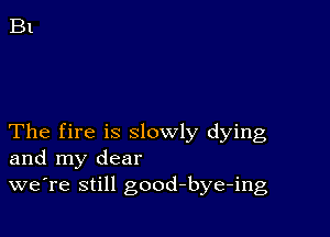 The fire is slowly dying
and my dear
we're still good-bye-ing