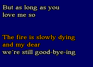 But as long as you
love me so

The fire is slowly dying
and my dear
we're still good-bye-ing