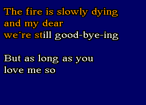 The fire is slowly dying
and my dear
we're still good-bye-ing

But as long as you
love me so