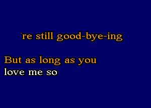 're still good-bye-ing

But as long as you
love me so