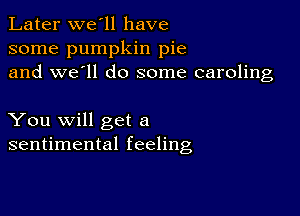 Later we'll have
some pumpkin pie
and we'll do some caroling

You will get a
sentimental feeling