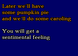 Later we'll have
some pumpkin pie
and we'll do some caroling

You will get a
sentimental feeling