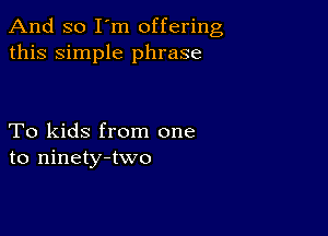 And so I'm offering
this simple phrase

To kids from one
to ninety-two