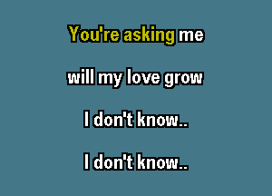 You're asking me

will my love grow

I don't know..

I don't know.