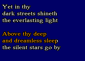 Yet in thy
dark streets shineth
the everlasting light

Above thy deep
and dreamless sleep
the silent stars go by