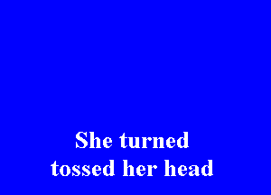 She turned
tossed her head