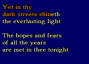 Yet in thy
dark streets shineth
the everlasting light

The hopes and fears
of all the years
are met in thee tonight