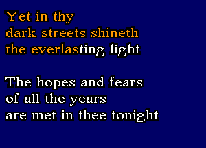 Yet in thy
dark streets shineth
the everlasting light

The hopes and fears
of all the years
are met in thee tonight