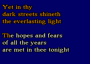 Yet in thy
dark streets shineth
the everlasting light

The hopes and fears
of all the years
are met in thee tonight