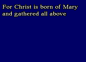 For Christ is born of Mary
and gathered all above