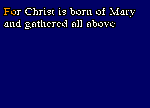 For Christ is born of Mary
and gathered all above