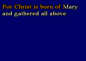 For Christ is born of Mary
and gathered all above