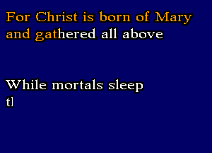 For Christ is born of Mary
and gathered all above

XVhile mortals sleep
tl