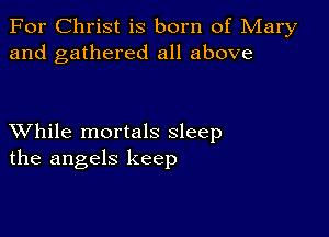 For Christ is born of Mary
and gathered all above

XVhile mortals sleep
the angels keep