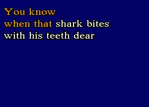 You know
when that shark bites
with his teeth dear