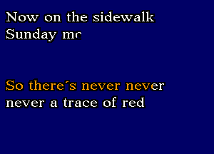 Now on the sidewalk
Sunday mr

So there's never never
never a trace of red