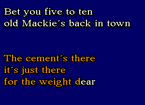 Bet you five to ten
old Mackie's back in town

The cement's there
ifs just there
for the weight dear