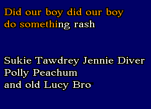 Did our boy did our boy
do something rash

Sukie Tawdrey Jennie Diver
Polly Peachum
and old Lucy Bro