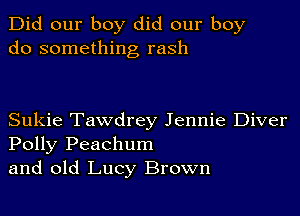 Did our boy did our boy
do something rash

Sukie Tawdrey Jennie Diver
Polly Peachum
and old Lucy Brown