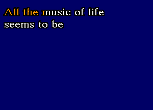 All the music of life
seems to be