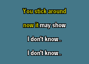 You stick around

now it may show

I don't know..

I don't know.