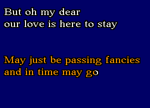 But oh my dear
our love is here to stay

May just be passing fancies
and in time may go