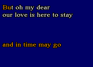 But oh my dear
our love is here to stay

and in time may go