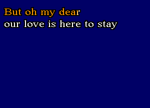 But oh my dear
our love is here to stay