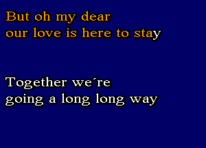 But oh my dear
our love is here to stay

Together weTe
going a long long way