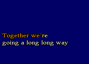 Together weTe
going a long long way