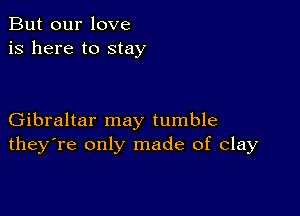 But our love
is here to stay

Gibraltar may tumble
they're only made of clay