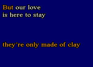 But our love
is here to stay

they're only made of clay