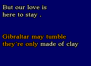 But our love is
here to stay .

Gibraltar may tumble
they're only made of clay