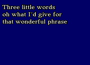 Three little words
oh what I d give for
that wonderful phrase