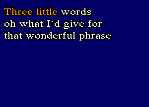 Three little words
oh what I d give for
that wonderful phrase