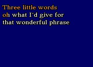 Three little words
oh what I d give for
that wonderful phrase