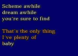 Scheme awhile
dream awhile
youTe sure to find

That's the only thing
I've plenty of
baby