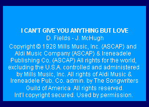 I CANT GIVE YOU ANYTHING BUT LOVE
D. Fields-J. McHugh

CopyrightO1928 Mills Music, Inc. (ASCAP) and
Aldi Music Company (ASCAP) 8g Ireneadele
Publishing Co. (ASCAP) All rights forthe world,
excluding the USA. controlled and administered
by Mills Music, Inc. All rights ofAldi Music 8g
Ireneadele Pub. 00. admin. by The Songwriters
Guild ofAmerica All rights reserved.

Int'l copyright secured. Used by permission.