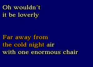 0h wouldn't
it be loverly

Far away from
the cold night air
With one enormous chair