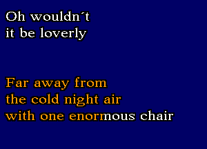 0h wouldn't
it be loverly

Far away from
the cold night air
With one enormous chair