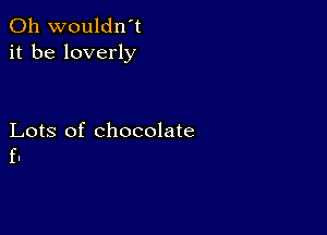 0h wouldn't
it be loverly

Lots of chocolate
f.